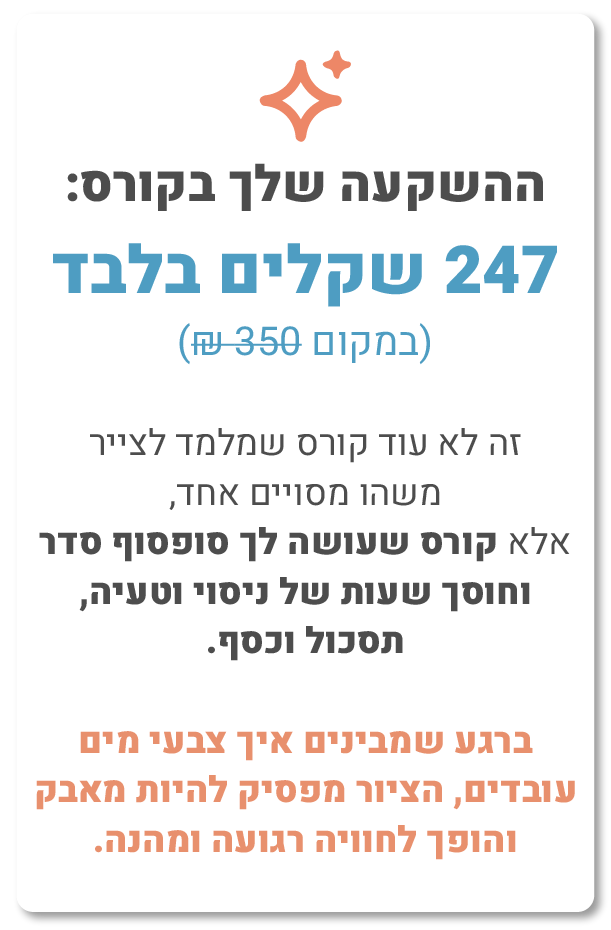 ההשקעה שלך בקורס: 247 שקלים בלבד (במקום 350 ש"ח), זה לא עוד קורס שמלמד לצייר משהו מסוים אחד, אלא קורס שעושה לך סוף סוף סדר וחוסך לך שעות של ניסוי וטעייה, תסכול וכסף. ברגע שמבינים איך צבעי מים עובדים, הציור מפסיק להיות מאבק והופך לחוויה רגועה ומהנה.