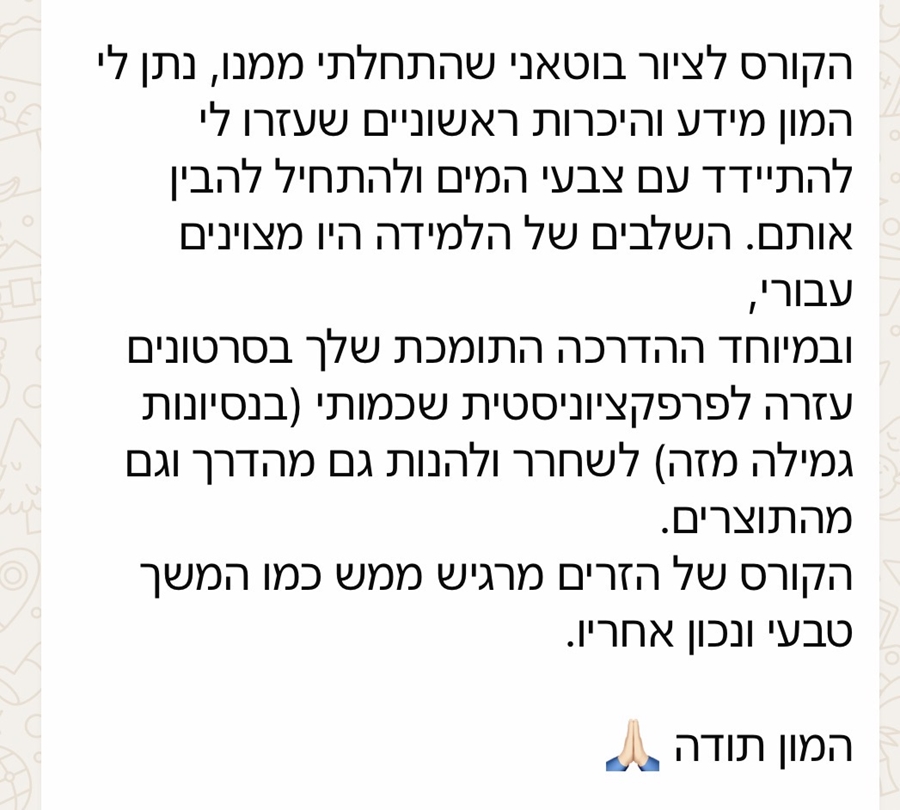 "הקורס לציור בוטני שהתחלתי ממנו נתן לי המון מידע והיכרות ראשוניים שעזרו לי להתיידד עם צבעי המים ולהתחיל להבין אותם. השלבים של הלמידה היו מצוינים עבורי, ובמיוחד ההדרכה התומכת שלך בסרטונים עזרה לפרפקציוניסטית שכמותי לשחרר וליהנות גם מהדרך וגם מהתוצרים. הקורס של הזרים מרגיש ממש כמו המשך טבעי ונכון אחריו. המון תודה" - שלומית ויידה