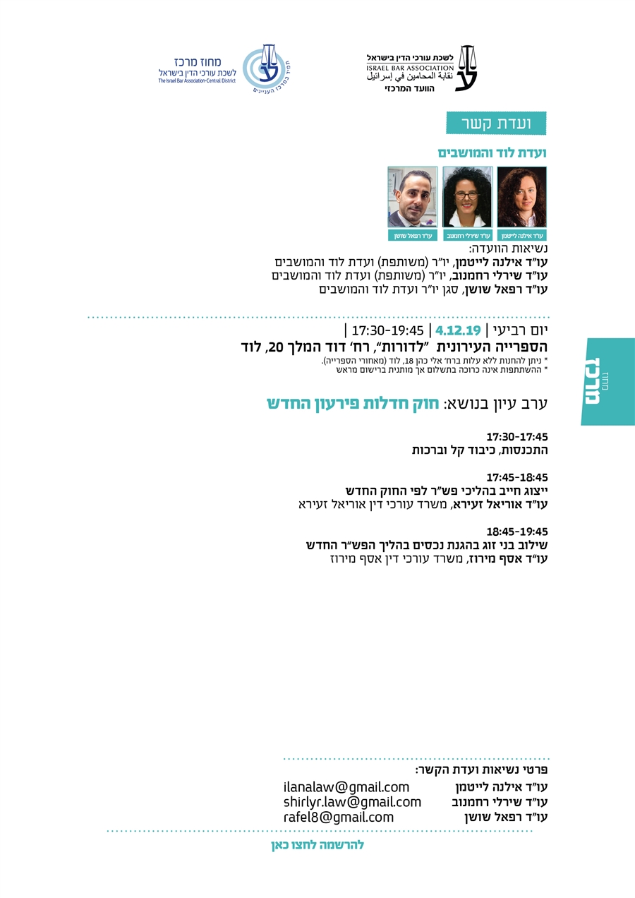 ועדת הקשר לוד והמושבים נשיאות הוועדה: עו"ד אילנה לייטמן, יו"ר (משותפת) ועדת לוד והמושבים עו"ד שירלי רחמנוב, יו"ר (משותפת) ועדת לוד והמושבים עו"ד רפאל שושן, סגן יו"ר ועדת לוד והמושבים יום רביעי | 4.12.19 | 17:30-19:45 | הספרייה העירונית  “לדורות”, רח’ דוד המלך 20, לוד * ניתן להחנות ללא עלות ברח’ אלי כהן 18, לוד (מאחורי הספרייה). * ההשתתפות אינה כרוכה בתשלום אך מותנית ברישום מראש  ערב עיון בנושא: חוק חדלות פירעון החדש   17:30-17:45 התכנסות, כיבוד קל וברכות  17:45-18:45  ייצוג חייב בהליכי פש"ר לפי החוק החדש  עו"ד אוריאל זעירא, משרד עורכי דין אוריאל זעירא  18:45-19:45  שילוב בני זוג בהגנת נכסים בהליך הפש"ר החדש עו"ד אסף מירוז, משרד עורכי דין אסף מירוז