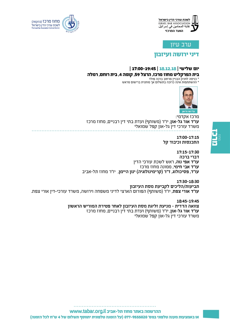דיני ירושה ועיזבון יום שלישי | 18.12.18 | 17:00-19:45 | בית הפרקליט מחוז מרכז, הרצל 59, קומה 4, בית רוחם, רמלה * כניסה לחניון הבניין מרחוב ברכה פולד * ההשתתפות אינה כרוכה בתשלום אך מותנית ברישום מראש מרכז אקדמי: עו"ד אור גל-און, יו"ר (משותף) ועדת בתי דין רבניים, מחוז מרכז משרד עורכי דין גל-און קפל שמואלי  17:00-17:15 התכנסות וכיבוד קל  17:15-17:30 דברי ברכה עו"ד אפי נוה, ראש לשכת עורכי הדין עו"ד אבי חימי, ממונה מחוז מרכז עו"ד, פסיכולוג, ד"ר (קרימינולוגיה) ינון היימן,  יו"ר מחוז תל-אביב  17:30-18:30  תביעות/הליכים לקביעת מסת העיזבון עו"ד אורי צפת, יו"ר (משותף) הפורום הארצי לדיני משפחה וירושה, משרד עורכי-דין אורי צפת.   18:45-19:45  צוואה הדדית – מניעת זליגת מסת העיזבון לאחר פטירת המוריש הראשון עו"ד אור גל-און, יו"ר (משותף) ועדת בתי דין רבניים, מחוז מרכז משרד עורכי דין גל-און קפל שמואלי
