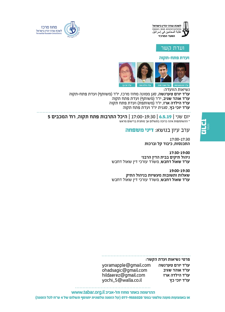 ועדת קשר פתח-תקוה נשיאות הוועדה: עו"ד יורם טערנשה, סגן ממונה מחוז מרכז, יו"ר (משותף) ועדת פתח-תקוה   עו"ד אוהד שגיב, יו"ר (משותף) ועדת פתח תקוה עו"ד הילדה ארז, יו"ר (משותפת) ועדת פתח תקוה עו"ד יוכי כץ, סגנית יו"ר ועדת פתח תקוה יום שני | 6.5.19 | 17:00-19:30 | היכל התרבות פתח תקוה, רח' המכבים 5 * ההשתתפות אינה כרוכה בתשלום אך מותנית ברישום מראש ערב עיון בנושא: דיני משפחה 17:00-17:30 התכנסות, כיבוד קל וברכות   17:30-19:00 ניהול תיקים בבית הדין הרבני  עו"ד שאול דחבש, משרד עורכי דין שאול דחבש  19:00-19:30 שאלות ותשובות מעשיות בניהול התיק  עו"ד שאול דחבש, משרד עורכי דין שאול דחבש
