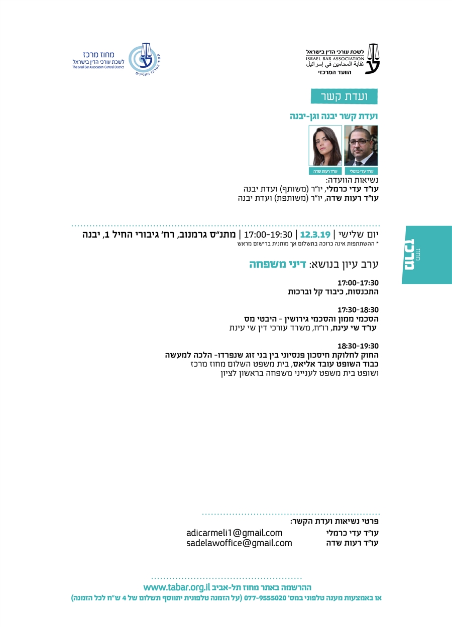 ועדת קשר ועדת קשר יבנה וגן-יבנה נשיאות הוועדה: עו"ד עדי כרמלי, יו"ר (משותף) ועדת יבנה עו"ד רעות שדה, יו"ר (משותפת) ועדת יבנה יום שלישי | 12.3.19 | 17:00-19:30 | מתנ”ס גרמנוב, רח’ גיבורי החיל 1, יבנה * ההשתתפות אינה כרוכה בתשלום אך מותנית ברישום מראש ערב עיון בנושא: דיני משפחה 17:00-17:30 התכנסות, כיבוד קל וברכות  17:30-18:30 הסכמי ממון והסכמי גירושין – היבטי מס  עו"ד שי עינת, רו"ח, משרד עורכי דין שי עינת   18:30-19:30  החוק לחלוקת חיסכון פנסיוני בין בני זוג שנפרדו- הלכה למעשה כבוד השופט עובד אליאס, בית משפט השלום מחוז מרכז ושופט בית משפט לענייני משפחה בראשון לציון
