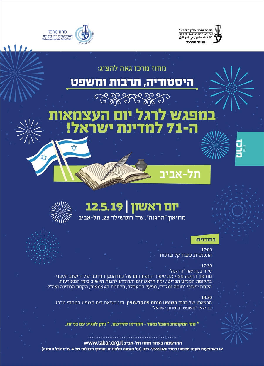 היסטוריה, תרבות ומשפט במפגש לרגל יום העצמאות ה-71 למדינת ישראל! יום ראשון | 12.5.19 מוזיאון “ההגנה”, שד’ רוטשילד 23, תל-אביב 17:00  התכנסות, כיבוד קל וברכות   17:30  סיור במוזיאון "ההגנה"  מוזיאון ההגנה מציג את סיפור התפתחותו של כוח המגן המרכזי של היישוב העברי בתקופת המנדט הבריטי, ימיו הראשונים ותרומתו להגנת היישוב בימי המאורעות, הקמת יישובי "חומה ומגדל", מפעל ההעפלה, מלחמת העצמאות, הקמת המדינה וצה"ל.   18:30  הרצאתו של כבוד השופט מנחם פינקלשטיין, סגן נשיאת בית משפט המחוזי מרכז  בנושא: “משפט וביטחון ישראל" * מס’ המקומות מוגבל מאוד - הקדימו להירשם.  * ניתן להגיע עם בני זוג.