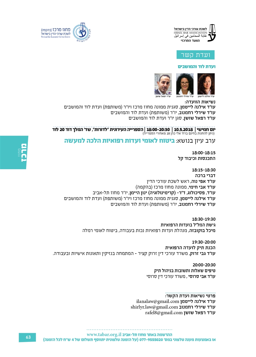 ועדת לוד והמושבים  נשיאות הוועדה: עו"ד אילנה לייטמן, סגנית ממונה מחוז מרכז ויו"ר (משותפת) ועדת לוד והמושבים עו"ד שירלי רחמנוב, יו"ר (משותפת) ועדת לוד והמושבים עו"ד רפאל שושן, סגן יו"ר ועדת לוד והמושבים  יום חמישי |  10.5.2018 |  18:00-20:30 | הספרייה העירונית "לדורות", שד' המלך דוד 20 לוד  (ניתן להחנות בחינם ברח' אלי כהן 18 מאחורי הספרייה) ערב עיון בנושא: ביטוח לאומי ועדות רפואיות הלכה למעשה  18:00-18:15   התכנסות וכיבוד קל  18:15-18:30   דברי ברכה עו"ד אפי נוה, ראש לשכת עורכי הדין  עו"ד אבי חימי, ממונה מחוז מרכז (בהקמה) עו"ד, פסיכולוג, ד"ר- (קרימינולוגיה) ינון היימן, יו"ר מחוז תל-אביב עו"ד אילנה לייטמן, סגנית ממונה מחוז מרכז ויו"ר (משותפת) ועדת לוד והמושבים עו"ד שירלי רחמנוב, יו"ר (משותפת) ועדת לוד והמושבים   18:30-19:30 גישת המל"ל בועדות הרפואיות מיכל בוקובזה, מנהלת ועדות רפואיות נכות בעבודה, ביטוח לאומי רמלה  19:30-20:00 הכנת תיק לועדה הרפואית עו"ד גבי זרוק, משרד עורכי דין זרוק קציר - המתמחה בנזיקין ותאונות אישיות ובעבודה.  20:00-20:30  טיפים שאלות ותשובות בניהול תיק עו"ד אבי סרוסי , משרד עורכי דין סרוסי    פרטי נשיאות ועדת הקשר: עו"ד אילנה לייטמן ilanalaw@gmail.com עו"ד שירלי רחמנוב shirlyr.law@gmail.com עו"ד רפאל שושן rafel8@gmail.com