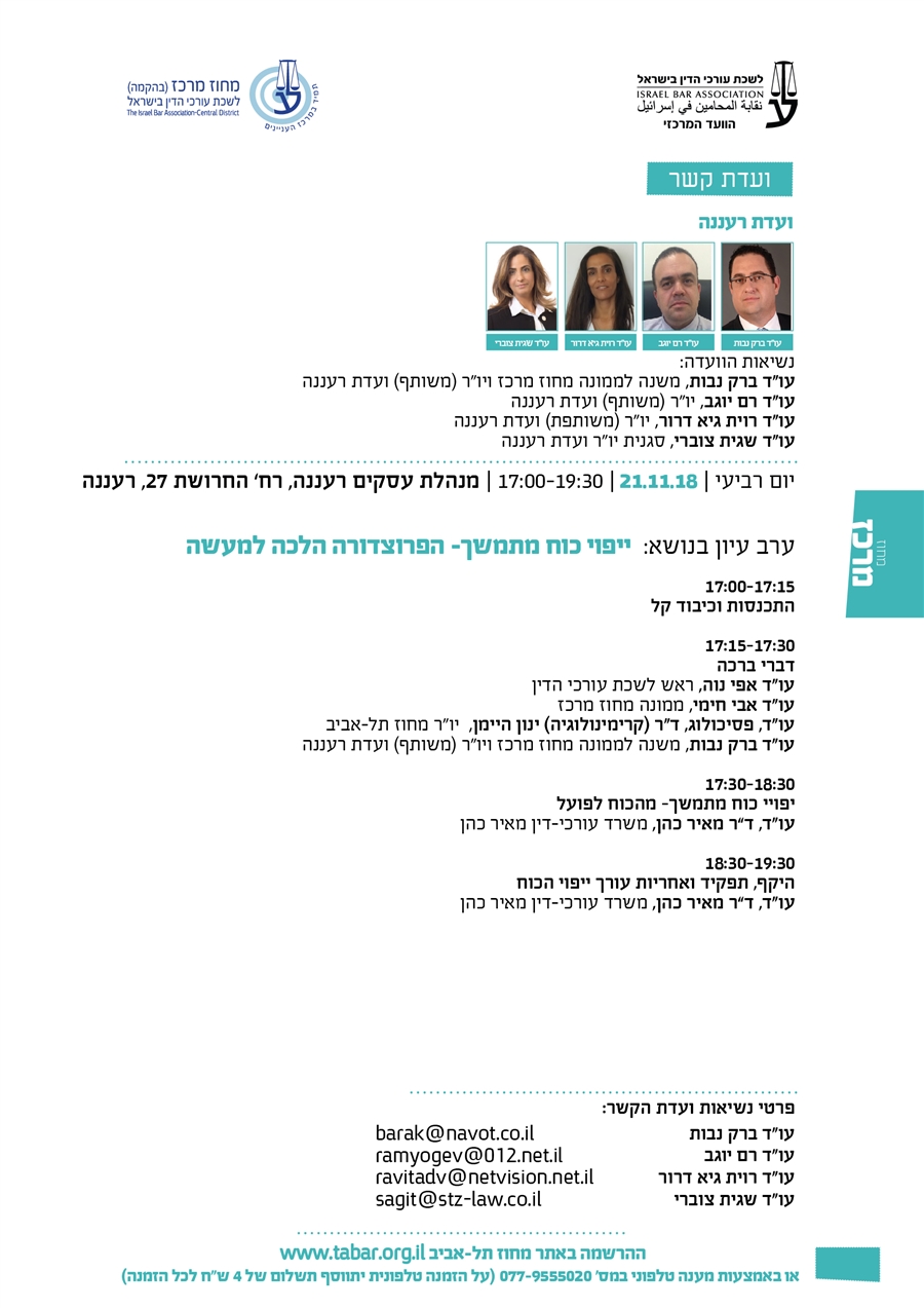 ועדת רעננה נשיאות הוועדה: עו"ד ברק נבות, משנה לממונה מחוז מרכז ויו"ר (משותף) ועדת רעננה עו"ד רם יוגב, יו"ר (משותף) ועדת רעננה   עו"ד רוית גיא דרור, יו"ר (משותפת) ועדת רעננה עו"ד שגית צוברי, סגנית יו"ר ועדת רעננה  יום רביעי | 21.11.18 | 17:00-19:30 | מנהלת עסקים רעננה, רח’ החרושת 27, רעננה  ערב עיון בנושא:  ייפוי כוח מתמשך- הפרוצדורה הלכה למעשה  17:00-17:15 התכנסות וכיבוד קל  17:15-17:30 דברי ברכה עו"ד אפי נוה, ראש לשכת עורכי הדין עו"ד אבי חימי, ממונה מחוז מרכז עו"ד, פסיכולוג, ד"ר (קרימינולוגיה) ינון היימן,  יו"ר מחוז תל-אביב עו"ד ברק נבות, משנה לממונה מחוז מרכז ויו"ר (משותף) ועדת רעננה  17:30-18:30  יפויי כוח מתמשך- מהכוח לפועל עו"ד, ד”ר מאיר כהן, משרד עורכי-דין מאיר כהן   18:30-19:30 היקף, תפקיד ואחריות עורך ייפוי הכוח  עו"ד, ד”ר מאיר כהן, משרד עורכי-דין מאיר כהן