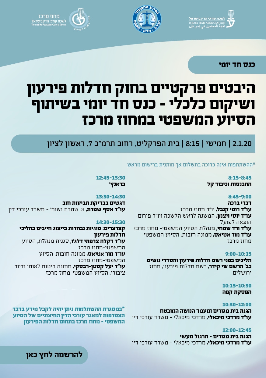 כנס חד יומי של לשכת עורכי הדין- מחוז מרכז והסיוע המשפטי- מחוז מרכז בנושא :  היבטים פרקטיים בחוק חדלות פירעון ושיקום כלכלי   2.1.20/ חמישי / 8:15/ בית הפרקליט, רחוב תרמ"ב 7, ראשון לציון   8:15-8:45  התכנסות וכיבוד קל  8:45-9:00 דברי ברכה עו"ד רומי קנבל, יו"ר  מחוז מרכז  עו"ד יוסי ויצמן,  עו"ד יוסי וייצמן, המשנה לראש הלשכה ויו"ר פורום הוצאה לפועל בלשכה עורכי הדין עו"ד ורד שמחי, מנהלת הסיוע המשפטי- מחוז מרכז עו"ד מור אטיאס, ממונה חובות, הסיוע המשפטי-מחוז מרכז     9:00-10:15  הליכים בפני רשם חדלות פירעון והסדרי נושים כב' הרשם שי קידר, רשם חדלות פירעון, מחוז ירושלים  10:15-10:30 הפסקת קפה  10:30:12:00  הגנת בית מגורים ומעמד הנושה המובטח עו"ד מרדכי מיכאלי, מנהל מיוחד, שפטלר מיכאלי – משרד עורכי דין   12:00-12:45 הגנת בית מגורים – תרגול מעשי עו"ד מרדכי מיכאלי, מנהל מיוחד, שפטלר מיכאלי – משרד עורכי דין  12:45-13:30  בראנץ'  13:30-14:30 דגשים בבדיקת תביעות חוב  עו"ד אסף שמרת, מנהל מיוחד, א. שמרת ושות' – משרד עורכי דין  14:30-15:30  קצרצרים: סוגיות נבחרות בייצוג חייבים בהליכי חדלות פירעון                        עו"ד דקלה צרפתי דלג'ו, סגנית מנהלת, הסיוע המשפטי-מחוז מרכז עו"ד מור אטיאס, ממונה חובות, הסיוע המשפטי-מחוז מרכז עו"ד יעל קסטן-רבסקי, ממונה ביטוח לאומי ודיור ציבורי, הסיוע המשפטי-מחוז מרכז   *במסגרת ההשתלמות ניתן יהיה לקבל מידע בדבר הצטרפות למאגר עורכי הדין החיצוניים של הסיוע המשפטי – מחוז מרכז בתחום חדלות הפירעון