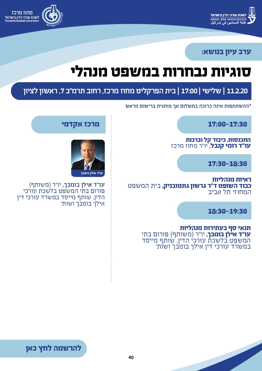 ערב עיון נושא: סוגיות נבחרות במשפט מנהלי 11.2.20 | שלישי | 17:00 | בית הפרקליט מחוז מרכז, רחוב תרמ"ב 7, ראשון לציון *ההשתתפות אינה כרוכה בתשלום אך מותנית ברישום מראש 17:00-17:30  התכנסות, כיבוד קל וברכות עו"ד רומי קנבל, יו"ר מחוז מרכז 17:30-18:30  ראיות מנהליות  כבוד השופט ד"ר גרשון גונטובניק, בית המשפט המחוזי תל אביב  18:30-19:30  תנאי סף בעתירות מנהליות   עו"ד אילן בומבך, יו"ר (משותף) פורום בתי  המשפט בלשכת עורכי הדין, שותף מייסד במשרד עורכי דין אילך בומבך ושות'  מרכז אקדמי עו"ד אילן בומבך, יו"ר (משותף)  פורום בתי המשפט בלשכת עורכי הדין, שותף מייסד במשרד עורכי דין אילך בומבך ושות'