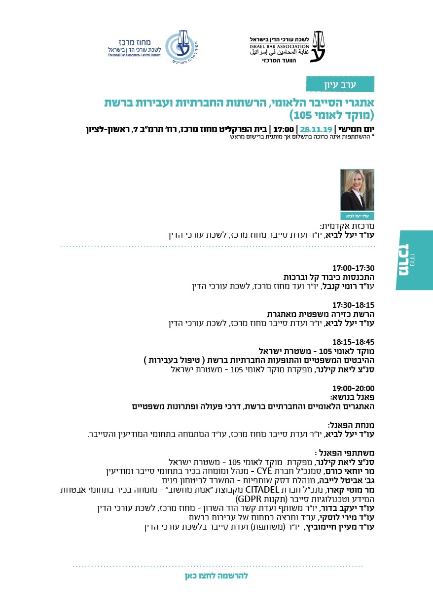 אתגרי הסייבר הלאומי, הרשתות החברתיות ועבירות ברשת (מוקד לאומי 105)   יום חמישי | 28.11.19 | 17:00 | בית הפרקליט מחוז מרכז, רח’ תרמ"ב 7, ראשון-לציון * ההשתתפות אינה כרוכה בתשלום אך מותנית ברישום מראש מרכזת אקדמית:  עו"ד יעל לביא, יו”ר ועדת סייבר מחוז מרכז, לשכת עורכי הדין  17:00-17:30 התכנסות כיבוד קל וברכות עו"ד רומי קנבל, יו"ר ועד מחוז מרכז, לשכת עורכי הדין 17:30-18:15 הרשת כזירה משפטית מאתגרת  עו"ד יעל לביא, יו”ר ועדת סייבר מחוז מרכז, לשכת עורכי הדין   18:15-18:45 מוקד לאומי 105 – משטרת ישראל ההיבטים המשפטיים והתופעות החברתיות ברשת ( טיפול בעבירות ) סנ"צ ליאת קילנר, מפקדת מוקד לאומי 105 – משטרת ישראל 19:00-20:00 פאנל בנושא:  האתגרים הלאומיים והחברתיים ברשת, דרכי פעולה ופתרונות משפטיים  מנחת הפאנל:  עו"ד יעל לביא, יו"ר ועדת סייבר מחוז מרכז, עו”ד המתמחה בתחומי המודיעין והסייבר.   משתתפי הפאנל : סנ"צ ליאת קילנר, מפקדת  מוקד לאומי 105 – משטרת ישראל   מר יוחאי כורם, סמנכ"ל חברת CYE – מנהל ומומחה בכיר בתחומי סייבר ומודיעין  גב’ אביטל לייבה, מנהלת דסק שותפיות – המשרד לביטחון פנים  מר מוטי קארו, מנכ"ל חברת CITADEL מקבוצת “אמת מחשוב” - מומחה בכיר בתחומי אבטחת  המידע וטכנולוגיות סייבר (תקנות GDPR) עו"ד יעקב בדור, יו"ר משותף ועדת קשר הוד השרון – מחוז מרכז, לשכת עורכי הדין עו"ד מירי לוסקי, עו"ד ומרצה בתחום של עבירות ברשת עו"ד מעיין חיימוביץ,  יו”ר (משותפת) ועד סייבר בלשכת עורכי הדין