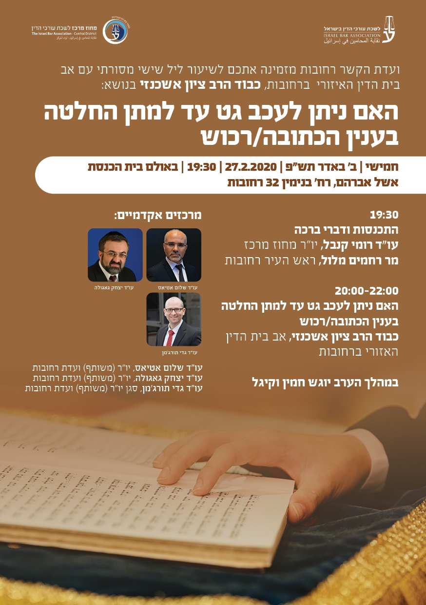 ועדת הקשר רחובות מזמינה אתכם לשיעור ליל שישי מסורתי עם אב בית הדין האיזורי ברחובות, כבוד הרב ציון אשכנזי בנושא: חמישי | ב' באדר תש"פ | 27.2.2020 | 19:30 | באולם בית הכנסת אשל אברהם, רח' בנימין 32 רחובות  19:30 התכנסות ודברי ברכה עו"ד רומי קנבל, יו"ר מחוז מרכז מר רחמים מלול, ראש העיר רחובות  20:00-22:00 האם ניתן לעכב גט עד למתן החלטה בענין הכתובה/רכוש כבוד הרב ציון אשכנזי, אב בית הדין האזורי ברחובות  במהלך הערב יוגש חמין וקיגל האם ניתן לעכב גט עד למתן החלטה בענין הכתובה/רכוש  מרכזים אקדמיים: עו"ד שלום אטיאס, יו"ר )משותף( ועדת רחובות עו"ד יצחק גאגולה, יו"ר )משותף( ועדת רחובות עו"ד גדי תורג'מן, סגן יו"ר )משותף( ועדת רחובות