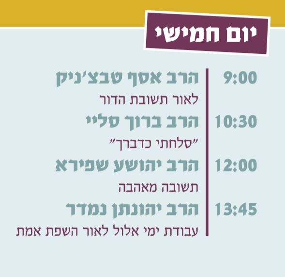 יום חמישי: 9:00 הרב אסף טבצ'ניק , 10:30 הרב אור טאוב או הרב ברוך סליי, 12:00 הרב יהושע שפירא, 13:45 הרב יהונתן נמדר
